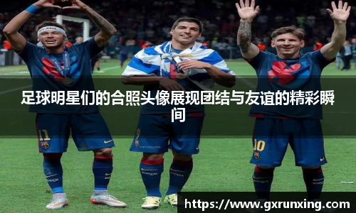 足球明星们的合照头像展现团结与友谊的精彩瞬间