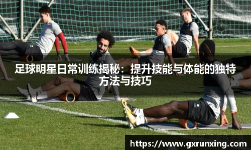 足球明星日常训练揭秘：提升技能与体能的独特方法与技巧
